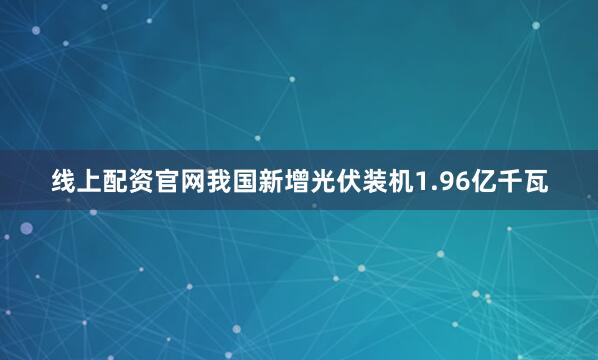 线上配资官网我国新增光伏装机1.96亿千瓦