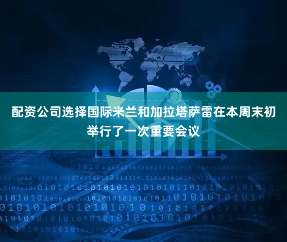 配资公司选择国际米兰和加拉塔萨雷在本周末初举行了一次重要会议