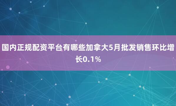 国内正规配资平台有哪些加拿大5月批发销售环比增长0.1%