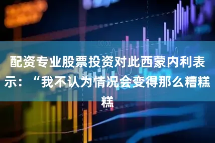 配资专业股票投资对此西蒙内利表示：“我不认为情况会变得那么糟糕