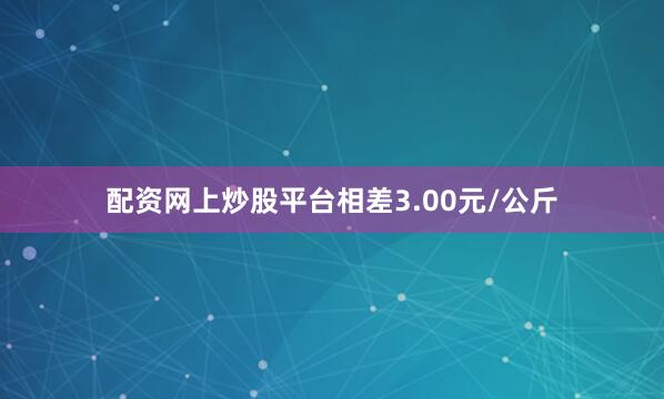 配资网上炒股平台相差3.00元/公斤