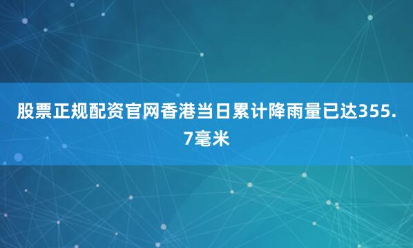 股票正规配资官网香港当日累计降雨量已达355.7毫米