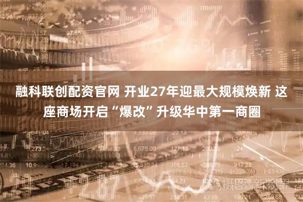 融科联创配资官网 开业27年迎最大规模焕新 这座商场开启“爆改”升级华中第一商圈