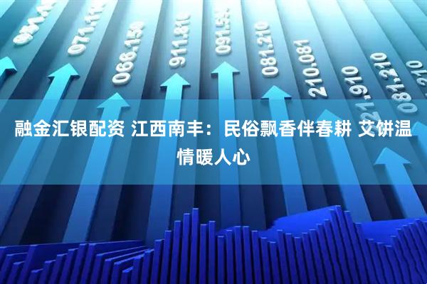 融金汇银配资 江西南丰:民俗飘香伴春耕 艾饼温情暖人心