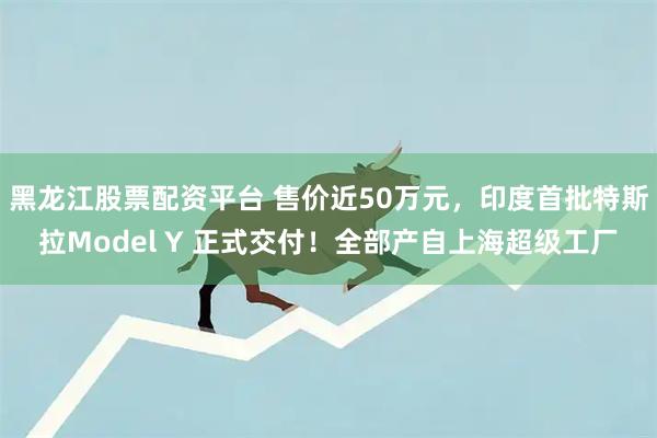 黑龙江股票配资平台 售价近50万元，印度首批特斯拉Model Y 正式交付！全部产自上海超级工厂