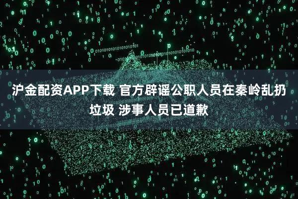 沪金配资APP下载 官方辟谣公职人员在秦岭乱扔垃圾 涉事人员已道歉