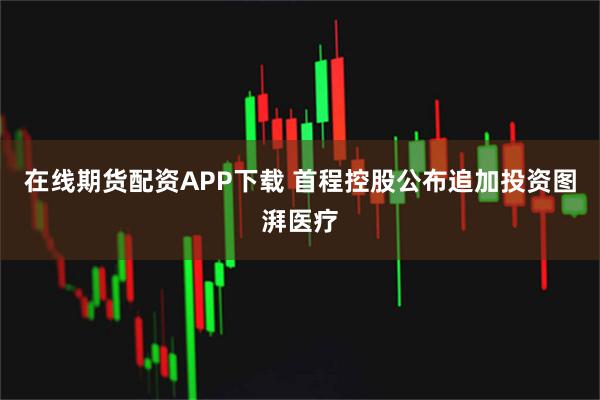 在线期货配资APP下载 首程控股公布追加投资图湃医疗