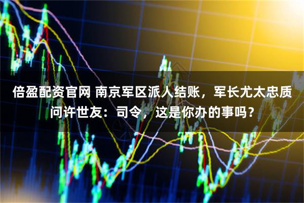 倍盈配资官网 南京军区派人结账，军长尤太忠质问许世友：司令，这是你办的事吗？