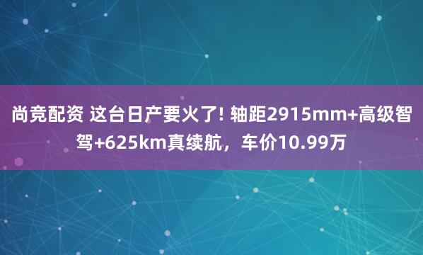 尚竞配资 这台日产要火了! 轴距2915mm+高级智驾+625km真续航，车价10.99万