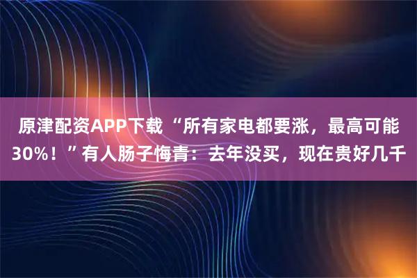原津配资APP下载 “所有家电都要涨，最高可能30%！”有人肠子悔青：去年没买，现在贵好几千