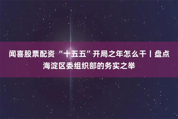闻喜股票配资 “十五五”开局之年怎么干丨盘点海淀区委组织部的务实之举