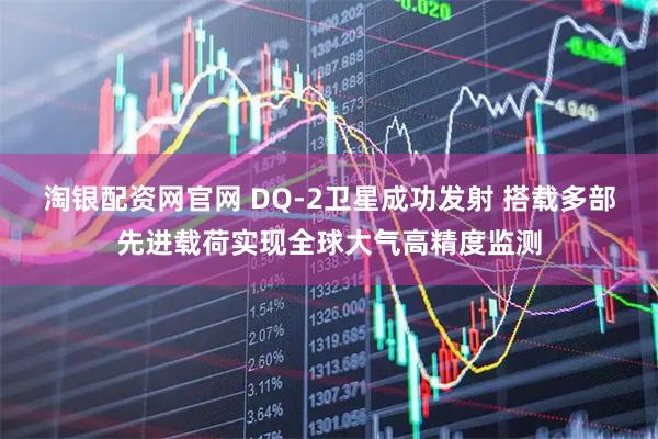 淘银配资网官网 DQ-2卫星成功发射 搭载多部先进载荷实现全球大气高精度监测