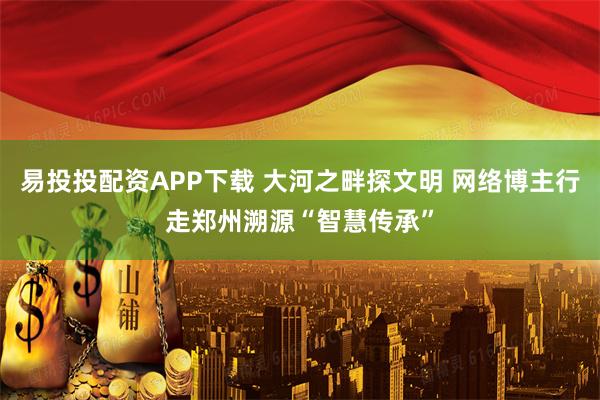 易投投配资APP下载 大河之畔探文明 网络博主行走郑州溯源“智慧传承”