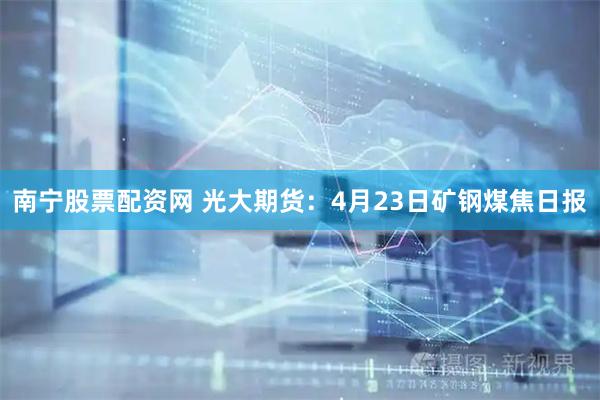 南宁股票配资网 光大期货：4月23日矿钢煤焦日报