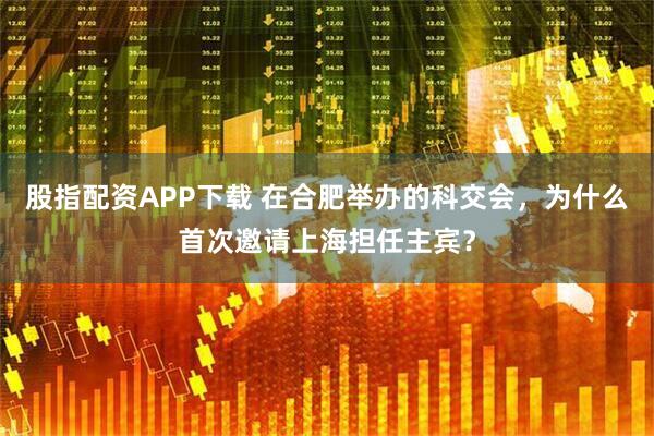 股指配资APP下载 在合肥举办的科交会，为什么首次邀请上海担任主宾？
