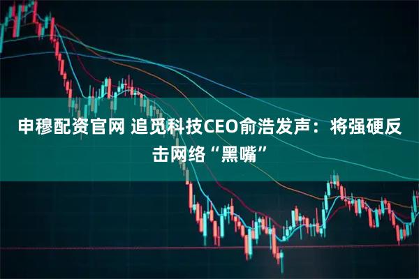 申穆配资官网 追觅科技CEO俞浩发声：将强硬反击网络“黑嘴”