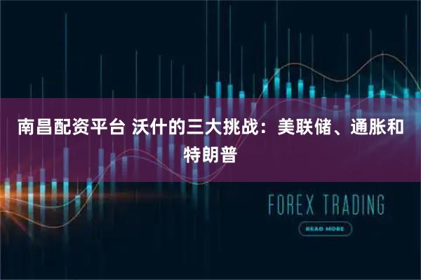 南昌配资平台 沃什的三大挑战：美联储、通胀和特朗普