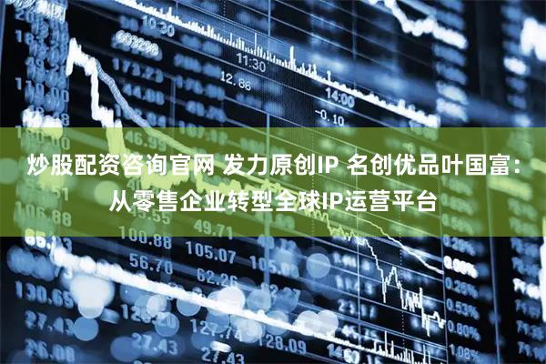 炒股配资咨询官网 发力原创IP 名创优品叶国富：从零售企业转型全球IP运营平台