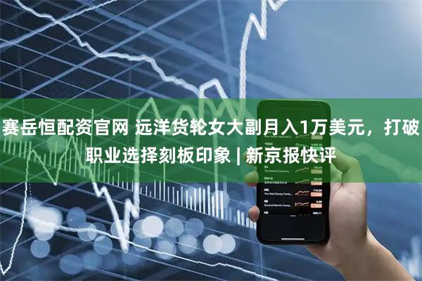 赛岳恒配资官网 远洋货轮女大副月入1万美元，打破职业选择刻板印象 | 新京报快评