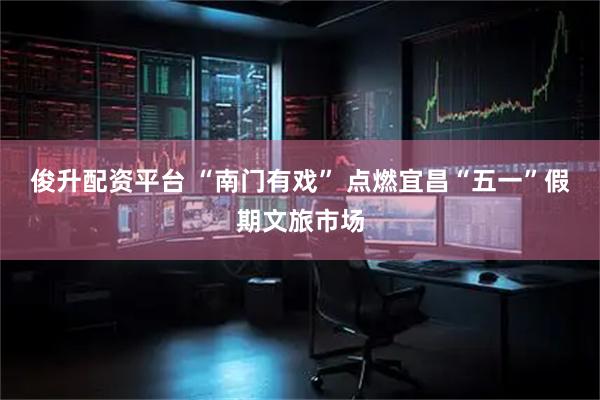 俊升配资平台 “南门有戏” 点燃宜昌“五一”假期文旅市场