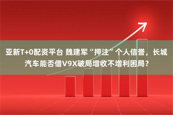 亚新T+0配资平台 魏建军“押注”个人信誉,长城汽车能否借V9X破局增收不增利困局?