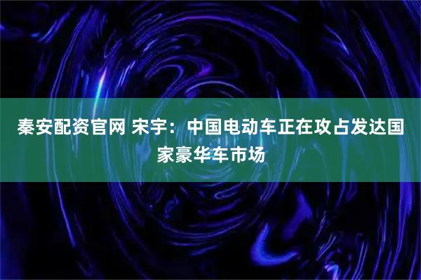 秦安配资官网 宋宇：中国电动车正在攻占发达国家豪华车市场