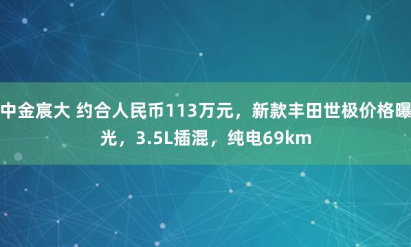 中金宸大 约合人民币113万元，新款丰田世极价格曝光，3.5L插混，纯电69km