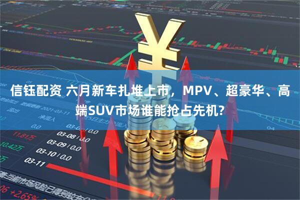 信钰配资 六月新车扎堆上市,MPV、超豪华、高端SUV市场谁能抢占先机?
