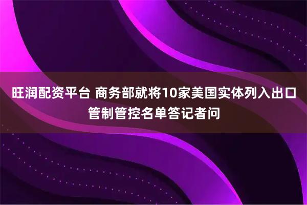 旺润配资平台 商务部就将10家美国实体列入出口管制管控名单答记者问
