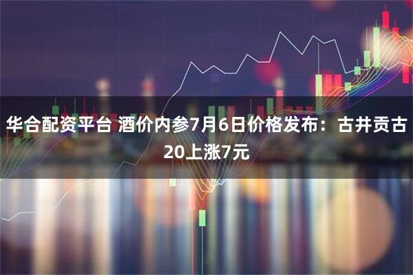 华合配资平台 酒价内参7月6日价格发布:古井贡古20上涨7元