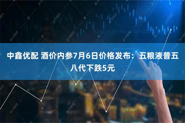 中鑫优配 酒价内参7月6日价格发布：五粮液普五八代下跌5元