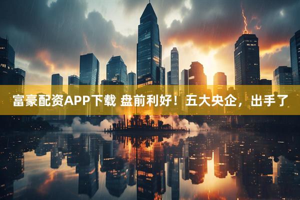 富豪配资APP下载 盘前利好！五大央企，出手了