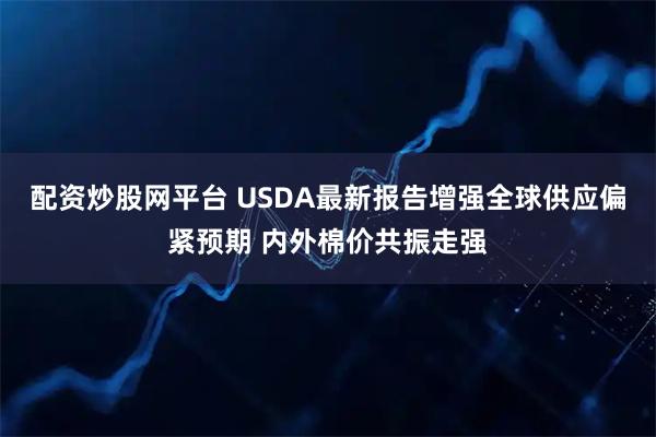 配资炒股网平台 USDA最新报告增强全球供应偏紧预期 内外棉价共振走强