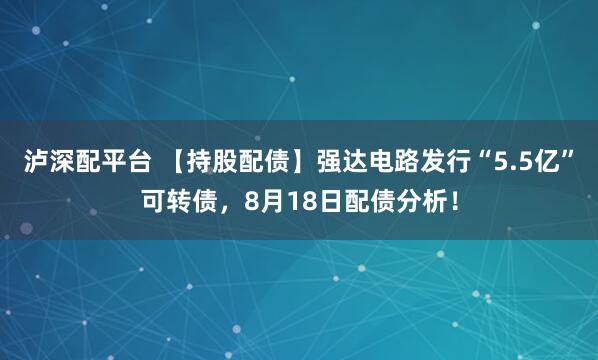 泸深配平台 【持股配债】强达电路发行“5.5亿”可转债，8月18日配债分析！