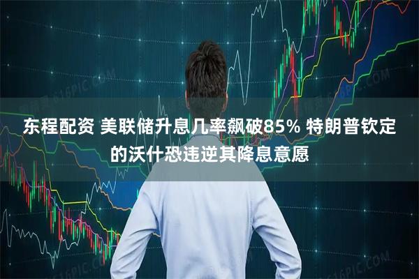 东程配资 美联储升息几率飙破85% 特朗普钦定的沃什恐违逆其降息意愿